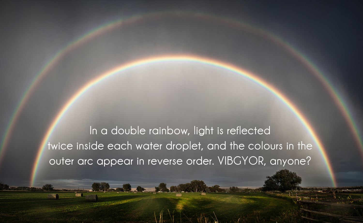 In a double rainbow, light is reflected twice inside each water droplet, and the colours in the outer arc appear in reverse order. VIBGYOR, anyone?